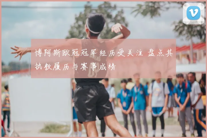 博阿斯欧冠冠军经历受关注 盘点其执教履历与赛事成绩