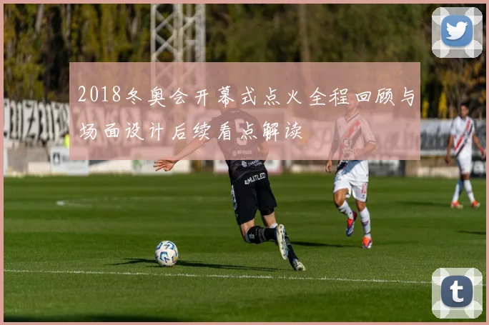 2018冬奥会开幕式点火全程回顾与场面设计后续看点解读