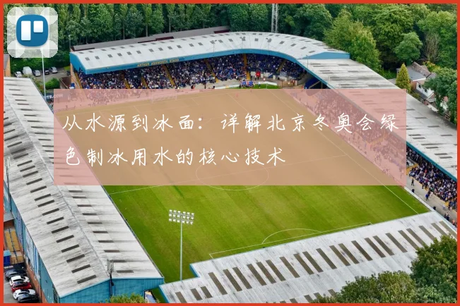 从水源到冰面:详解北京冬奥会绿色制冰用水的核心技术