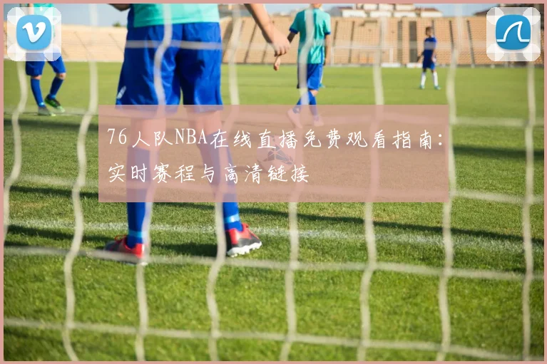 76人队NBA在线直播免费观看指南：实时赛程与高清链接