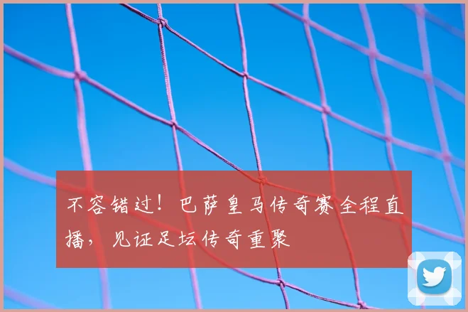 不容错过!巴萨皇马传奇赛全程直播,见证足坛传奇重聚