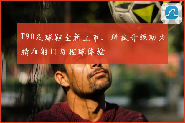 T90足球鞋全新上市：科技升级助力精准射门与控球体验