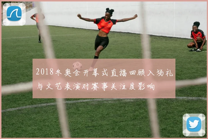 2018冬奥会开幕式直播回顾入场礼与文艺表演对赛事关注度影响