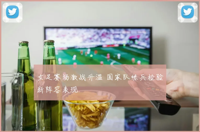 女足赛场激战升温 国家队练兵检验新阵容表现