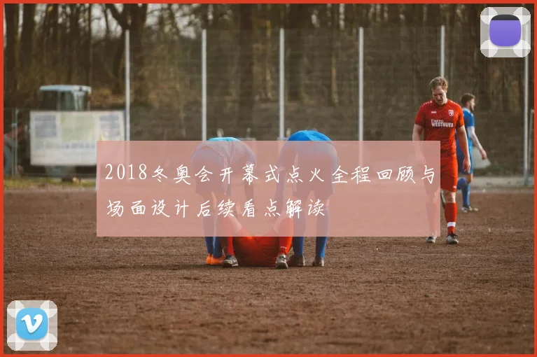 2018冬奥会开幕式点火全程回顾与场面设计后续看点解读