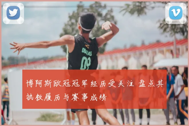 博阿斯欧冠冠军经历受关注 盘点其执教履历与赛事成绩